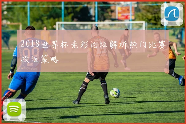 2018世界杯竞彩论坛解析热门比赛投注策略