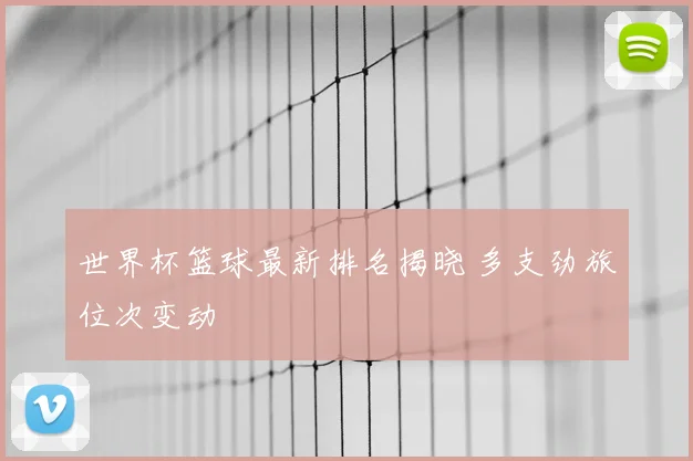 世界杯篮球最新排名揭晓 多支劲旅位次变动
