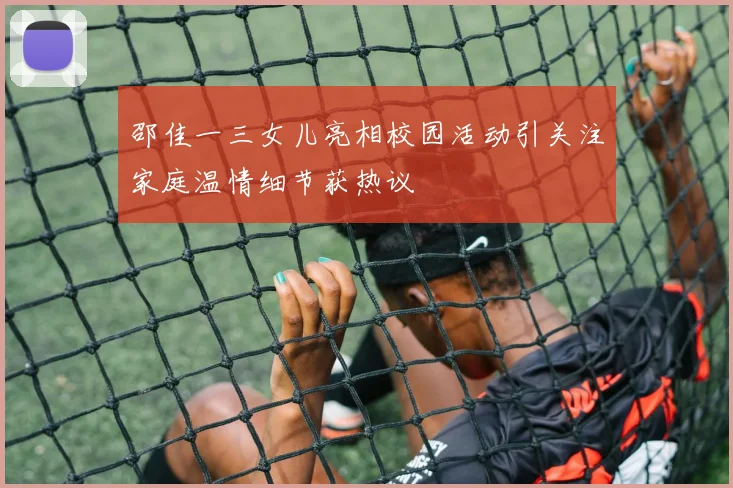 邵佳一三女儿亮相校园活动引关注家庭温情细节获热议