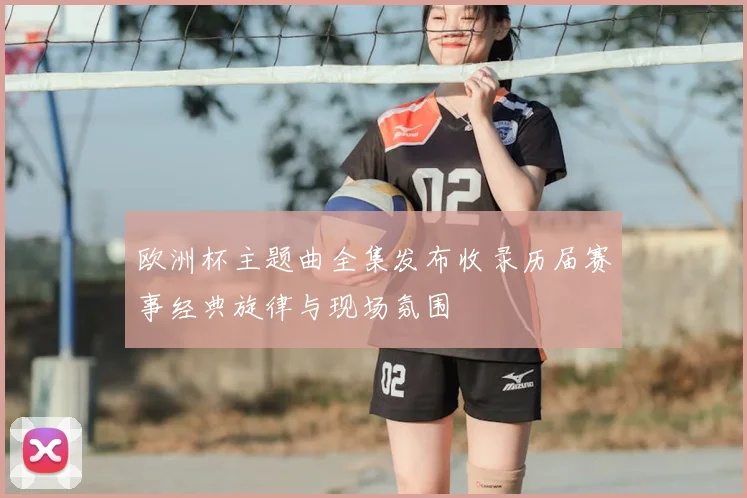 欧洲杯主题曲全集发布收录历届赛事经典旋律与现场氛围