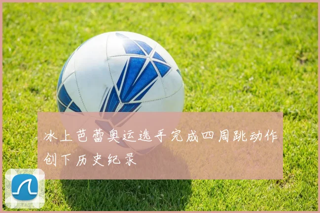 冰上芭蕾奥运选手完成四周跳动作创下历史纪录