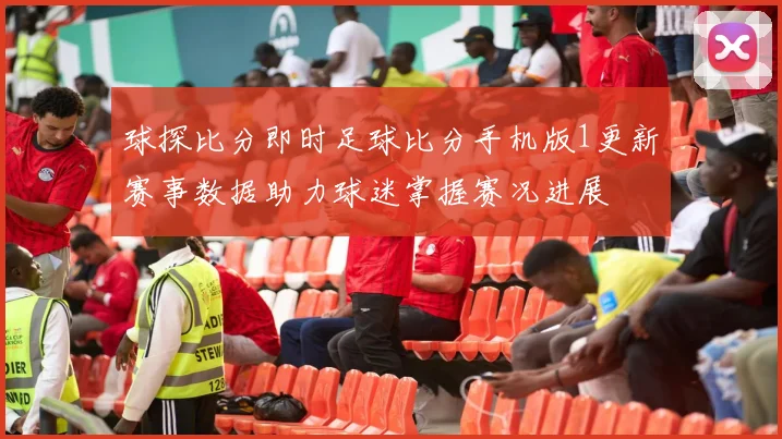 球探比分即时足球比分手机版1更新赛事数据助力球迷掌握赛况进展
