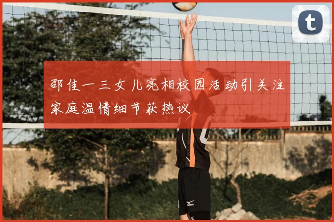 邵佳一三女儿亮相校园活动引关注家庭温情细节获热议