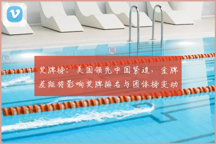 奖牌榜：美国领先中国紧追，金牌差距将影响奖牌排名与团体榜变动