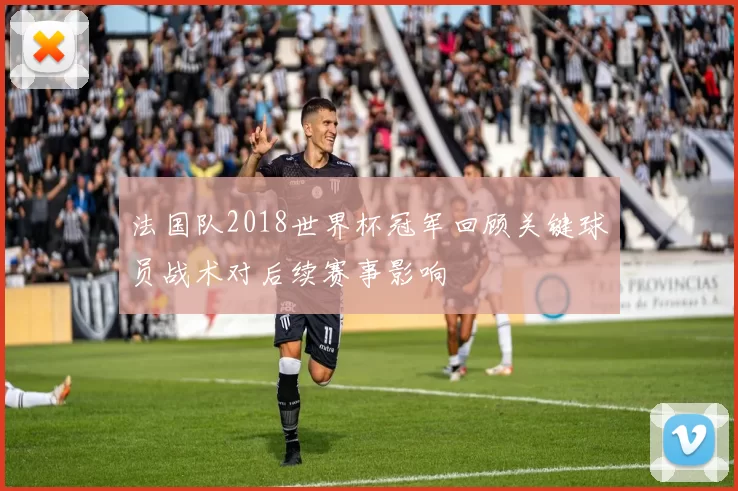 法国队2018世界杯冠军回顾关键球员战术对后续赛事影响