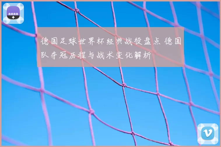 德国足球世界杯经典战役盘点 德国队夺冠历程与战术变化解析