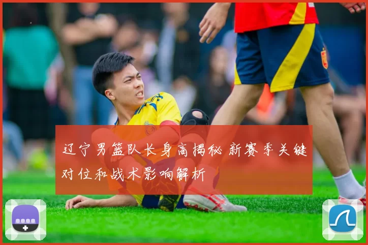 辽宁男篮队长身高揭秘 新赛季关键对位和战术影响解析