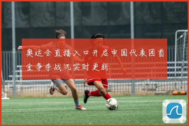 奥运会直播入口开启中国代表团首金争夺战况实时更新