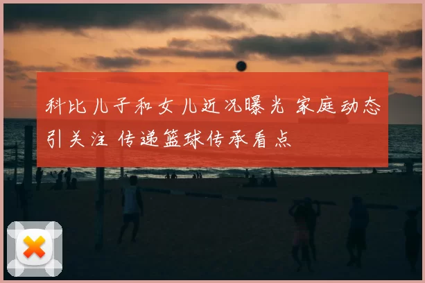 科比儿子和女儿近况曝光 家庭动态引关注 传递篮球传承看点
