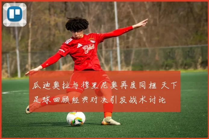 瓜迪奥拉与穆里尼奥再度同框 天下足球回顾经典对决引发战术讨论