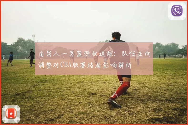 南昌八一男篮现状追踪:队伍去向调整对CBA联赛格局影响解析