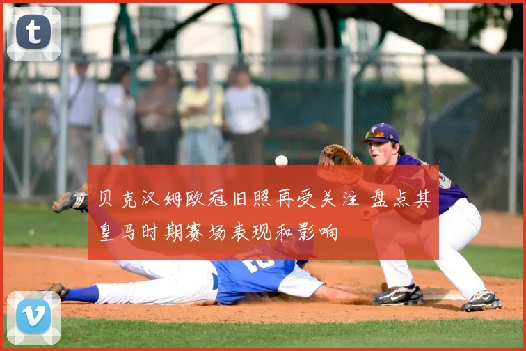 贝克汉姆欧冠旧照再受关注 盘点其皇马时期赛场表现和影响