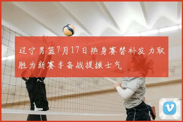 辽宁男篮7月17日热身赛替补发力取胜为新赛季备战提振士气