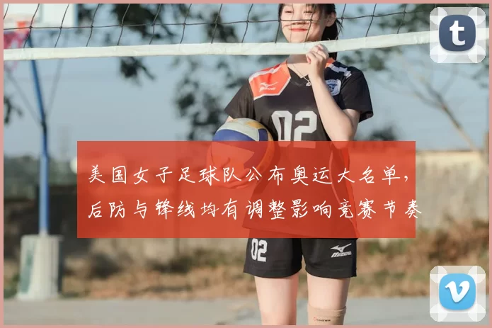 美国女子足球队公布奥运大名单，后防与锋线均有调整影响竞赛节奏