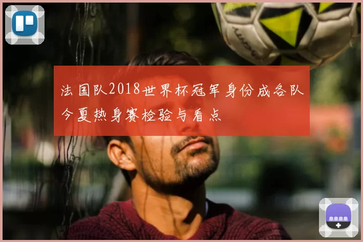 法国队2018世界杯冠军身份成各队今夏热身赛检验与看点