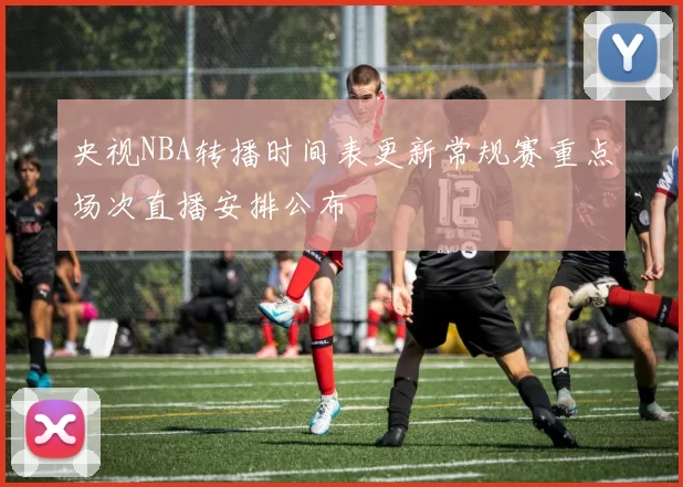 央视NBA转播时间表更新常规赛重点场次直播安排公布