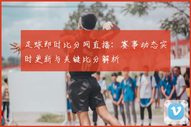 足球即时比分网直播：赛事动态实时更新与关键比分解析