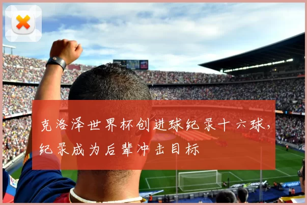 克洛泽世界杯创进球纪录十六球,纪录成为后辈冲击目标