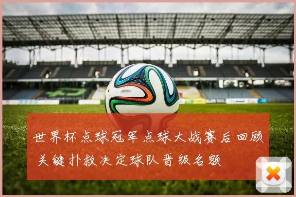 世界杯点球冠军点球大战赛后回顾 关键扑救决定球队晋级名额