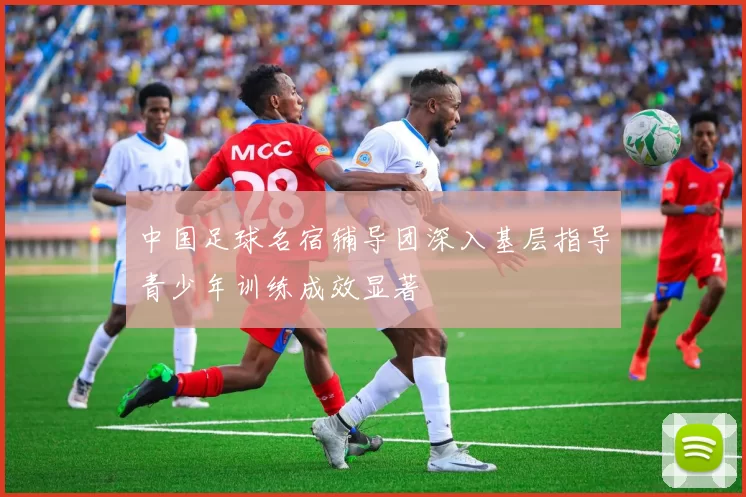 中国足球名宿辅导团深入基层指导青少年训练成效显著
