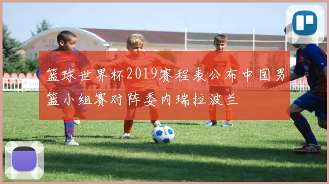 篮球世界杯2019赛程表公布中国男篮小组赛对阵委内瑞拉波兰
