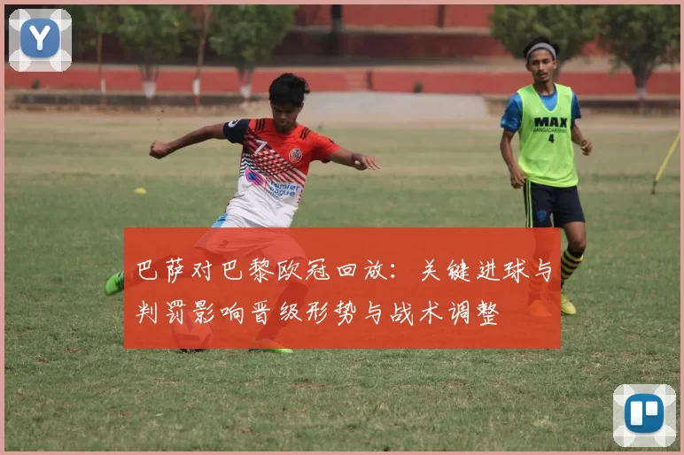 巴萨对巴黎欧冠回放：关键进球与判罚影响晋级形势与战术调整