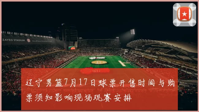 辽宁男篮7月17日球票开售时间与购票须知影响现场观赛安排