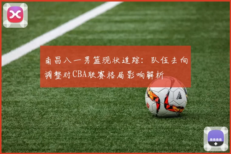 南昌八一男篮现状追踪:队伍去向调整对CBA联赛格局影响解析