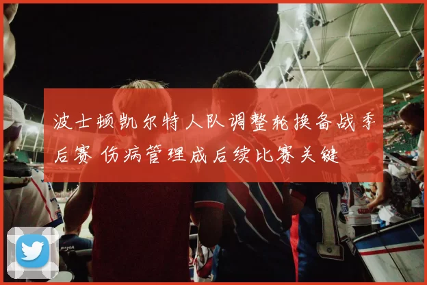 波士顿凯尔特人队调整轮换备战季后赛 伤病管理成后续比赛关键