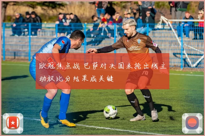 欧冠焦点战 巴萨对决国米抢出线主动权比分结果成关键
