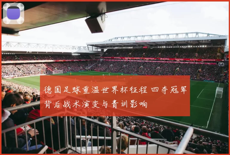 德国足球重温世界杯征程 四夺冠军背后战术演变与青训影响