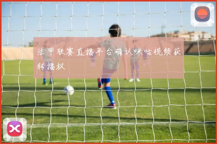 法甲联赛直播平台确认咪咕视频获转播权