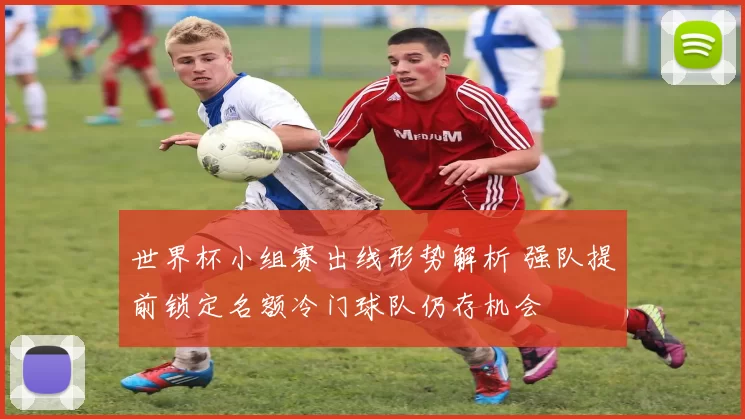 世界杯小组赛出线形势解析 强队提前锁定名额冷门球队仍存机会